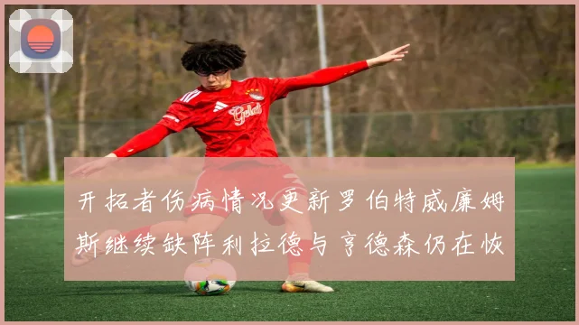 开拓者伤病情况更新罗伯特威廉姆斯继续缺阵利拉德与亨德森仍在恢复中