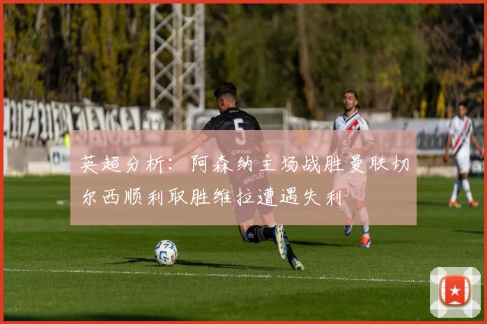 英超分析：阿森纳主场战胜曼联切尔西顺利取胜维拉遭遇失利