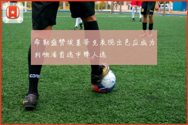 希勒盛赞埃基蒂克表现出色应成为利物浦首选中锋人选