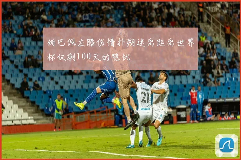 姆巴佩左膝伤情扑朔迷离距离世界杯仅剩100天的隐忧