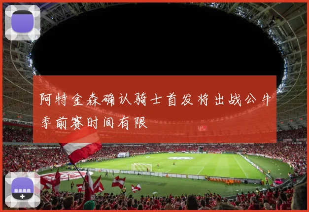 阿特金森确认骑士首发将出战公牛季前赛时间有限