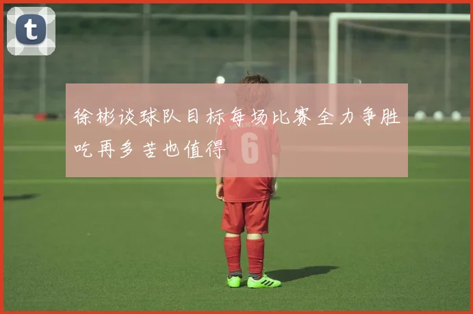 徐彬谈球队目标每场比赛全力争胜吃再多苦也值得