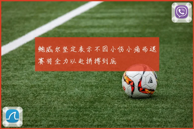 鲍威尔坚定表示不因小伤小痛而退赛将全力以赴拼搏到底