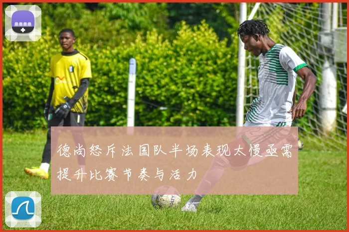 德尚怒斥法国队半场表现太慢亟需提升比赛节奏与活力