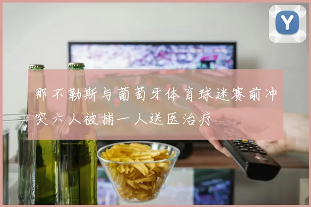 那不勒斯与葡萄牙体育球迷赛前冲突六人被捕一人送医治疗