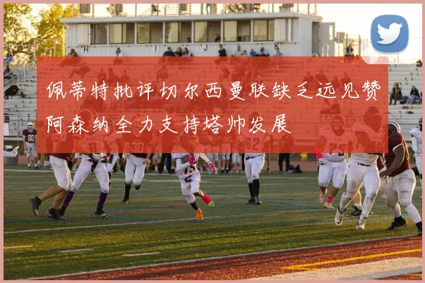 佩蒂特批评切尔西曼联缺乏远见赞阿森纳全力支持塔帅发展