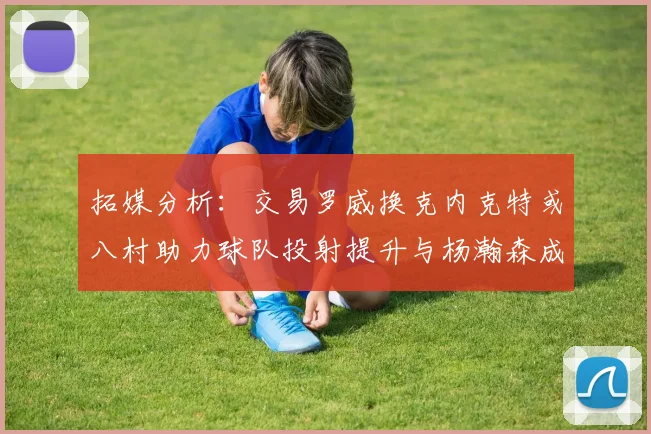 拓媒分析：交易罗威换克内克特或八村助力球队投射提升与杨瀚森成长