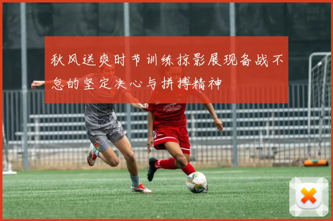 秋风送爽时节训练掠影展现备战不怠的坚定决心与拼搏精神