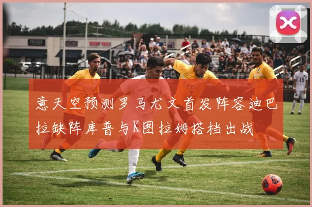 意天空预测罗马尤文首发阵容迪巴拉缺阵库普与K图拉姆搭档出战