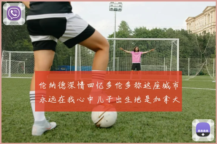 伦纳德深情回忆多伦多称这座城市永远在我心中儿子出生地是加拿大