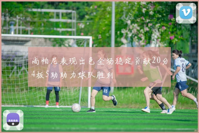 尚帕尼表现出色全场稳定贡献20分4板5助助力球队胜利