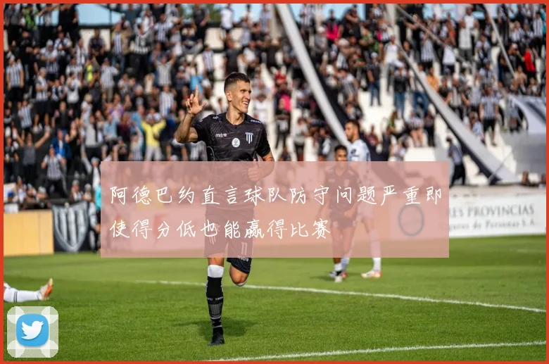 阿德巴约直言球队防守问题严重即使得分低也能赢得比赛