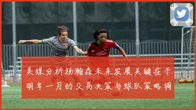 美媒分析杨瀚森未来发展关键在于明年一月的交易决策与球队策略调整