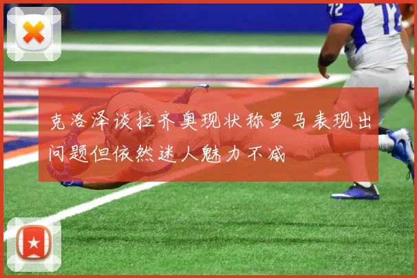 克洛泽谈拉齐奥现状称罗马表现出问题但依然迷人魅力不减