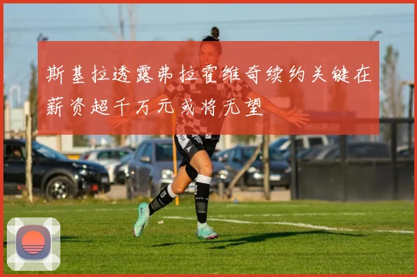 斯基拉透露弗拉霍维奇续约关键在薪资超千万元或将无望