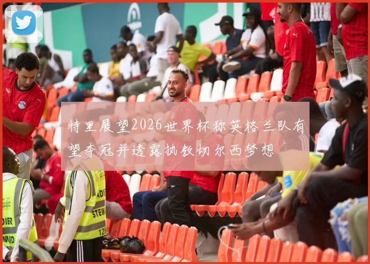 特里展望2026世界杯称英格兰队有望夺冠并透露执教切尔西梦想