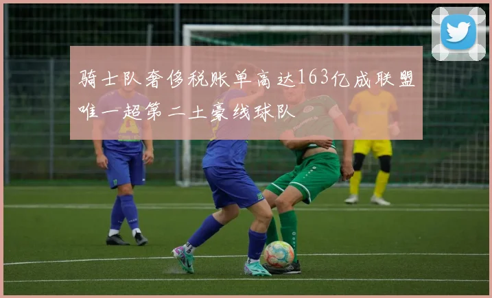 骑士队奢侈税账单高达163亿成联盟唯一超第二土豪线球队
