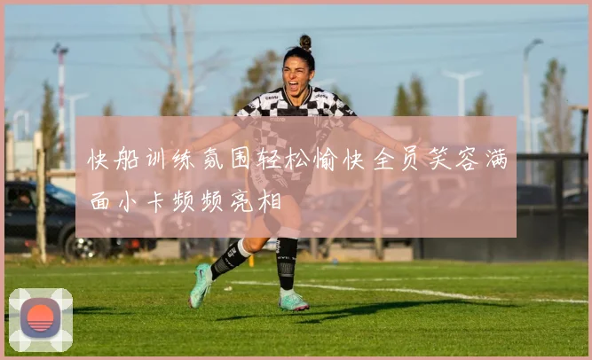 快船训练氛围轻松愉快全员笑容满面小卡频频亮相