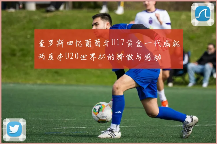 奎罗斯回忆葡萄牙U17黄金一代成就两度夺U20世界杯的骄傲与感动