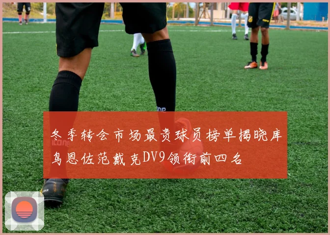 冬季转会市场最贵球员榜单揭晓库鸟恩佐范戴克DV9领衔前四名