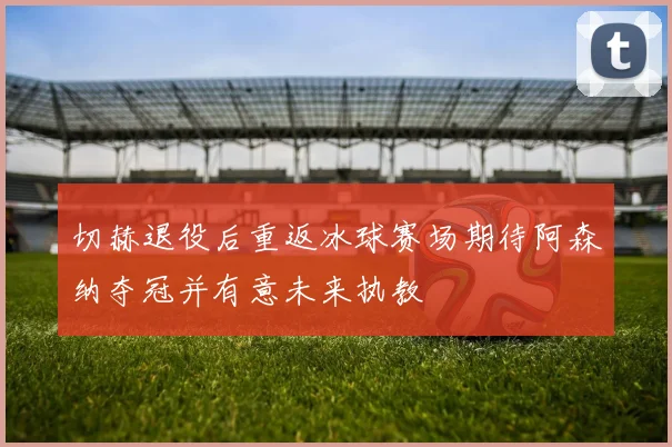 切赫退役后重返冰球赛场期待阿森纳夺冠并有意未来执教