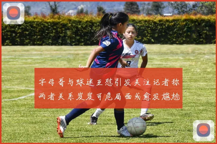 字母哥与球迷互怼引发关注记者称两者关系岌岌可危局面或愈发尴尬