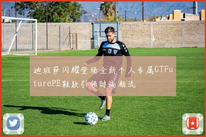 迪班萨闪耀登场全新个人专属GTFuturePE鞋款引领时尚潮流