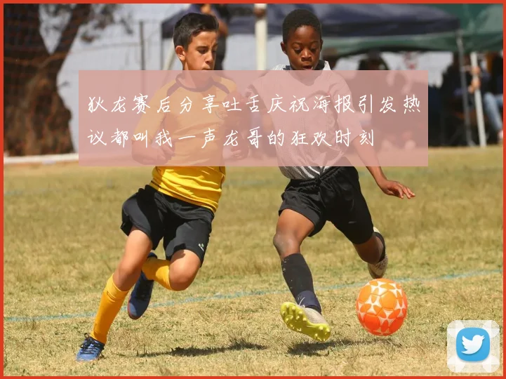 狄龙赛后分享吐舌庆祝海报引发热议都叫我一声龙哥的狂欢时刻